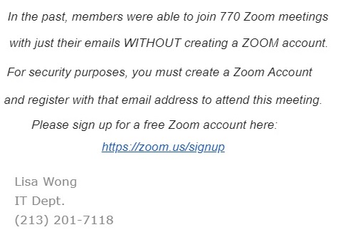 In the past, members were able to join Zoom meetings with just their emails WITHOUT creating a ZOOM account. For security purposes, you must create a Zoom Account and register with that email address to attend this meeting. Please sign up for zoom for FREE