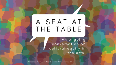 In an intentional effort to elevate cultural equity, diversity, and inclusion in our arts and culture community, the Des Moines Arts Festival® hosts a quarterly online opportunity to showcase how you can find your “Seat at the Table". 