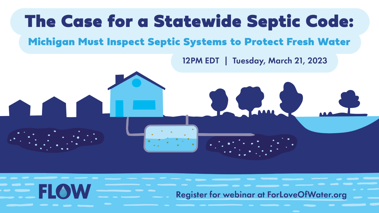 FLOW (For Love of Water) will host a webinar—The Case for a Statewide Septic Code: Michigan Must Inspect Septic Systems to Protect Fresh Water—on March 21 from noon to 1 p.m. EDT.  Register for free at ForLoveOfWater.org